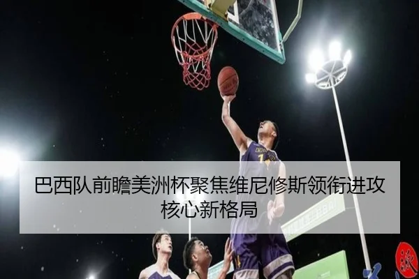 巴西队前瞻美洲杯聚焦维尼修斯领衔进攻核心新格局