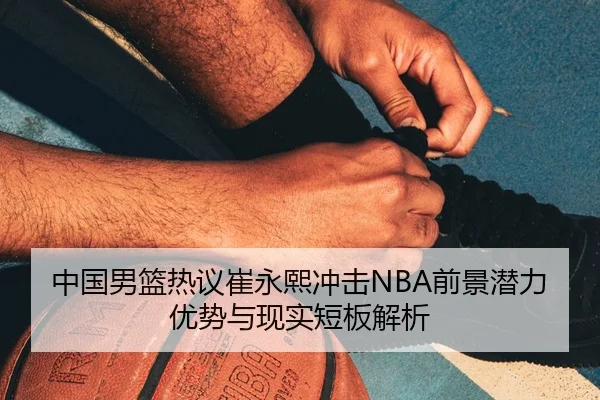 中国男篮热议崔永熙冲击NBA前景潜力优势与现实短板解析