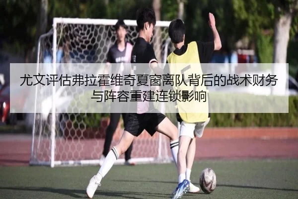 尤文评估弗拉霍维奇夏窗离队背后的战术财务与阵容重建连锁影响