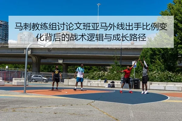 马刺教练组讨论文班亚马外线出手比例变化背后的战术逻辑与成长路径